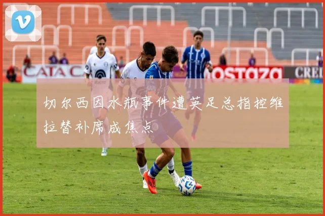 切尔西因水瓶事件遭英足总指控维拉替补席成焦点