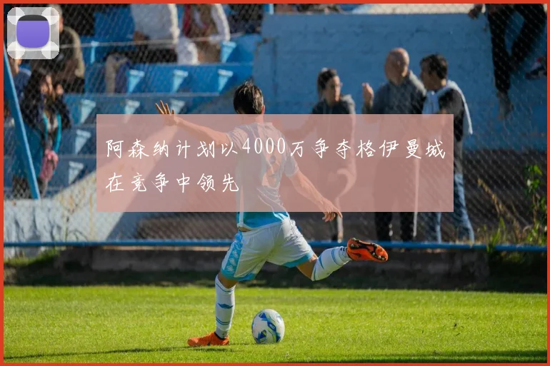 阿森纳计划以4000万争夺格伊曼城在竞争中领先