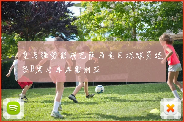 皇马强势截胡巴萨马竞目标球员连签B席与库库雷利亚