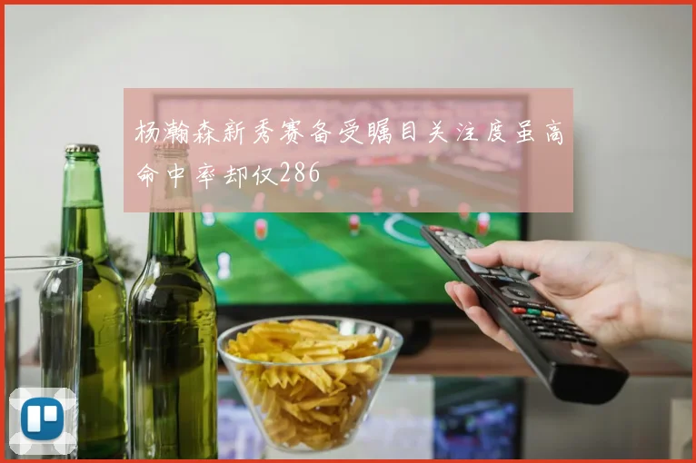 杨瀚森新秀赛备受瞩目关注度虽高命中率却仅286