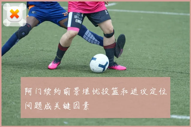 阿门续约前景堪忧投篮和进攻定位问题成关键因素