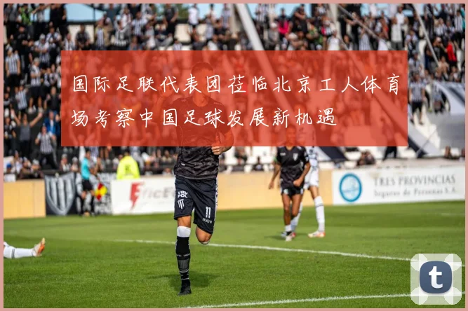 国际足联代表团莅临北京工人体育场考察中国足球发展新机遇