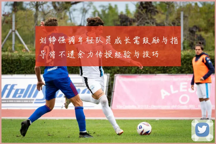 刘铮强调年轻队员成长需鼓励与指导将不遗余力传授经验与技巧