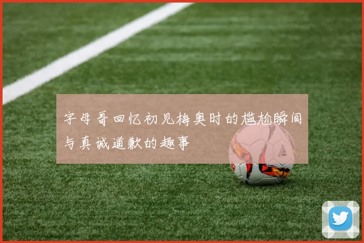 字母哥回忆初见梅奥时的尴尬瞬间与真诚道歉的趣事