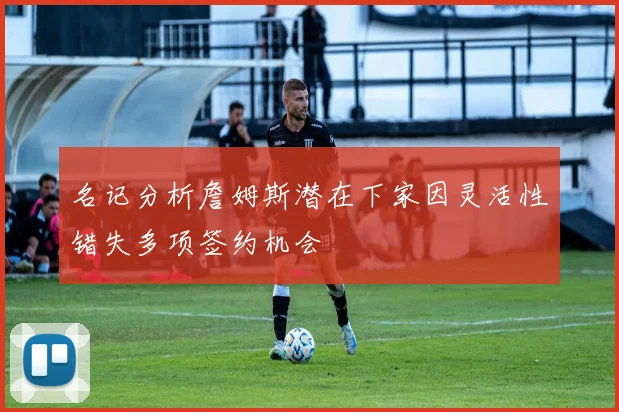 名记分析詹姆斯潜在下家因灵活性错失多项签约机会