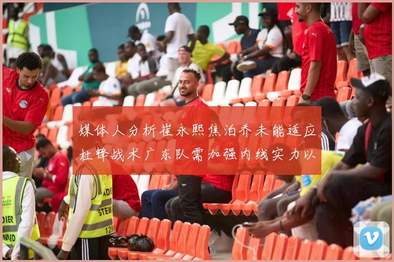 媒体人分析崔永熙焦泊乔未能适应杜锋战术广东队需加强内线实力以提升竞争力