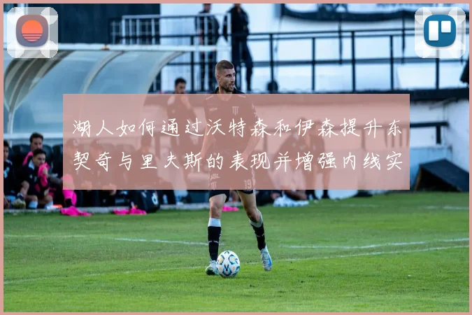 湖人如何通过沃特森和伊森提升东契奇与里夫斯的表现并增强内线实力