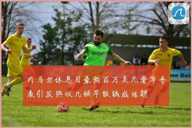 内马尔休息日豪购百万美元奢华手表引发热议几顿早饭钱成话题