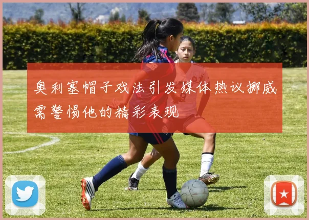 奥利塞帽子戏法引发媒体热议挪威需警惕他的精彩表现