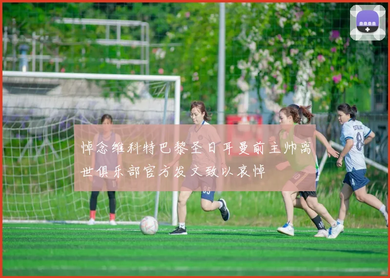 悼念维科特巴黎圣日耳曼前主帅离世俱乐部官方发文致以哀悼