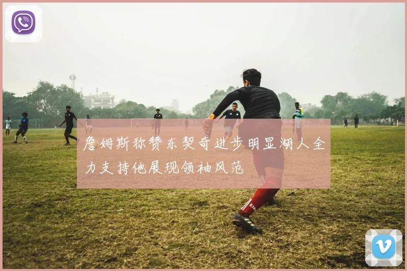 詹姆斯称赞东契奇进步明显湖人全力支持他展现领袖风范