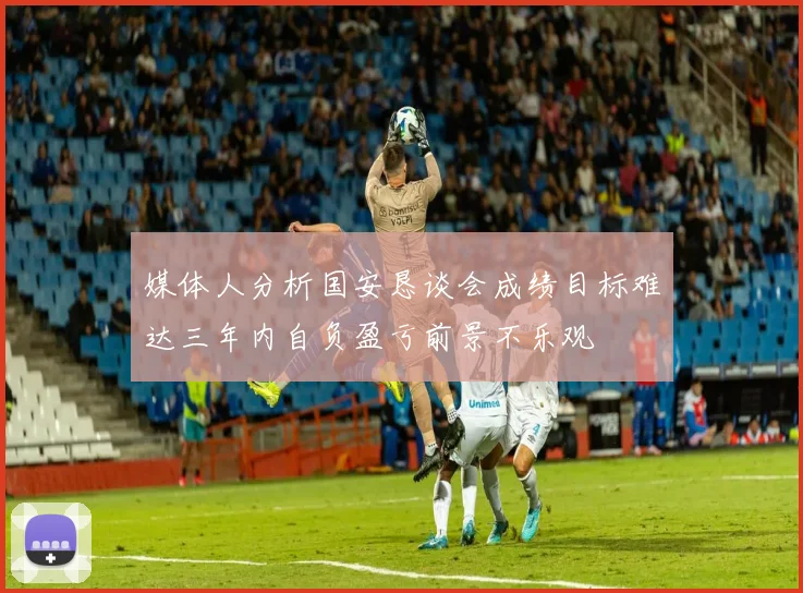 媒体人分析国安恳谈会成绩目标难达三年内自负盈亏前景不乐观