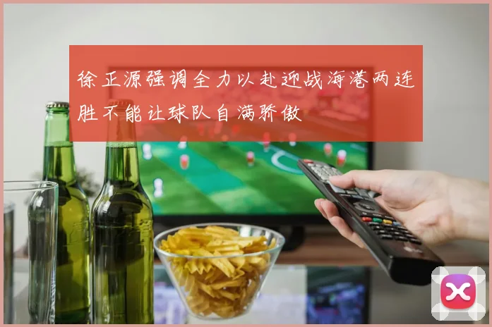徐正源强调全力以赴迎战海港两连胜不能让球队自满骄傲