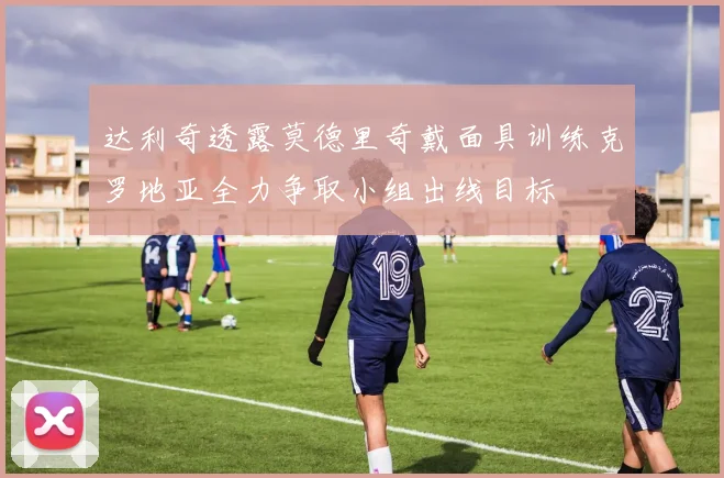 达利奇透露莫德里奇戴面具训练克罗地亚全力争取小组出线目标