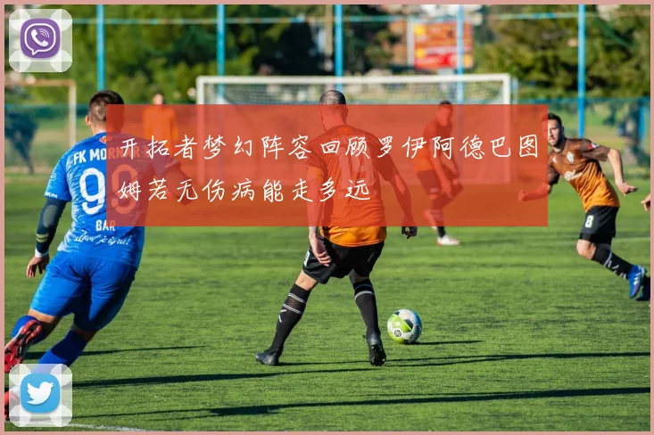 开拓者梦幻阵容回顾罗伊阿德巴图姆若无伤病能走多远