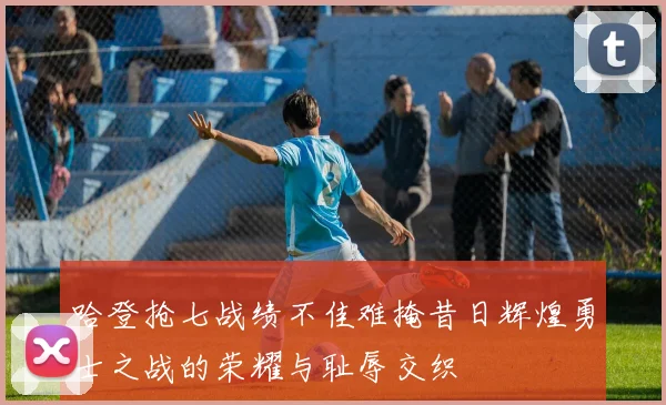 哈登抢七战绩不佳难掩昔日辉煌勇士之战的荣耀与耻辱交织