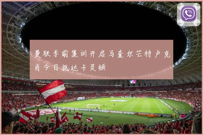 曼联季前集训开启马奎尔芒特卢克肖今日抵达卡灵顿