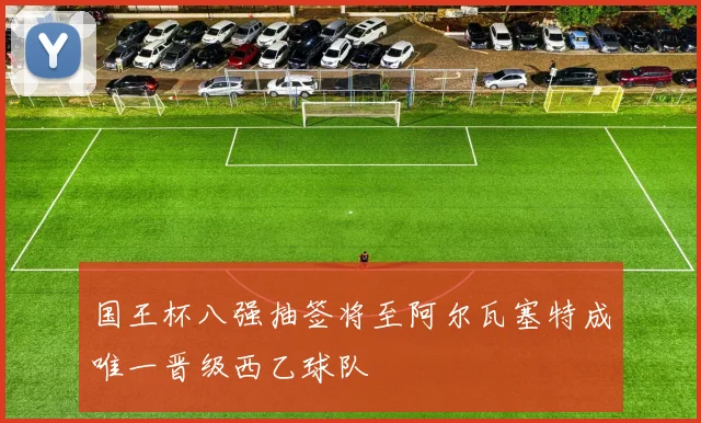 国王杯八强抽签将至阿尔瓦塞特成唯一晋级西乙球队