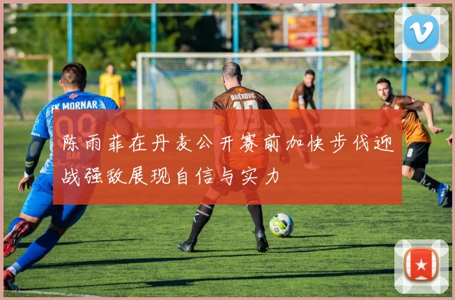 陈雨菲在丹麦公开赛前加快步伐迎战强敌展现自信与实力