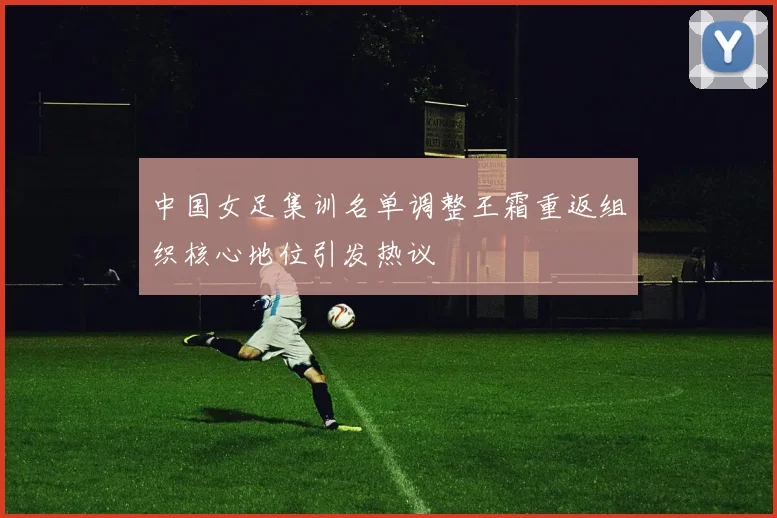 中国女足集训名单调整王霜重返组织核心地位引发热议
